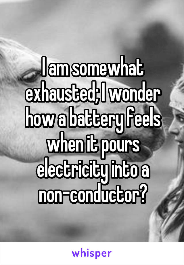 I am somewhat exhausted; I wonder how a battery feels when it pours electricity into a non-conductor?