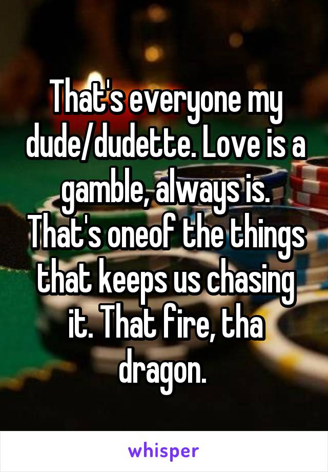 That's everyone my dude/dudette. Love is a gamble, always is. That's oneof the things that keeps us chasing it. That fire, tha dragon. 