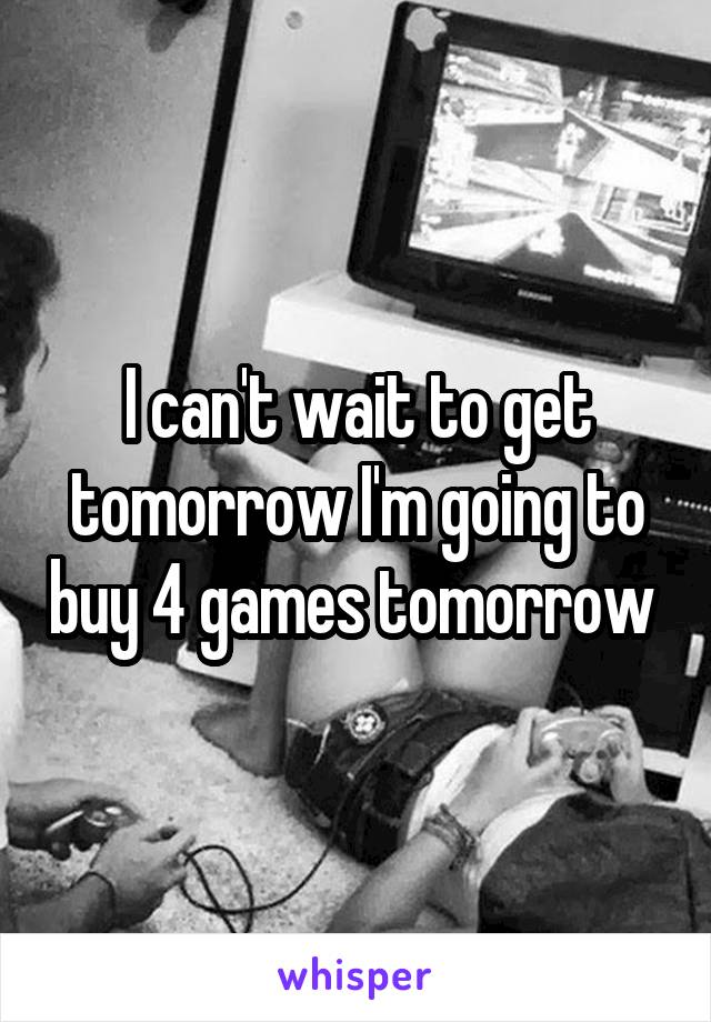 I can't wait to get tomorrow I'm going to buy 4 games tomorrow 