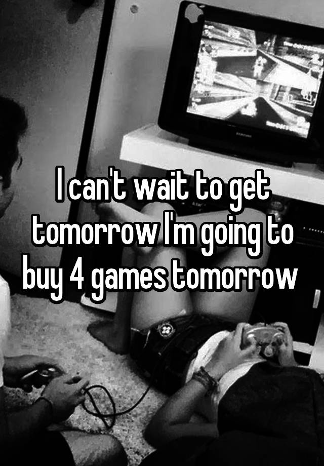 I can't wait to get tomorrow I'm going to buy 4 games tomorrow 