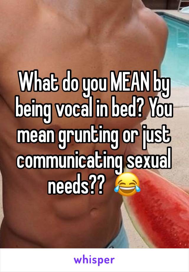 What do you MEAN by being vocal in bed? You mean grunting or just communicating sexual needs??  😂 