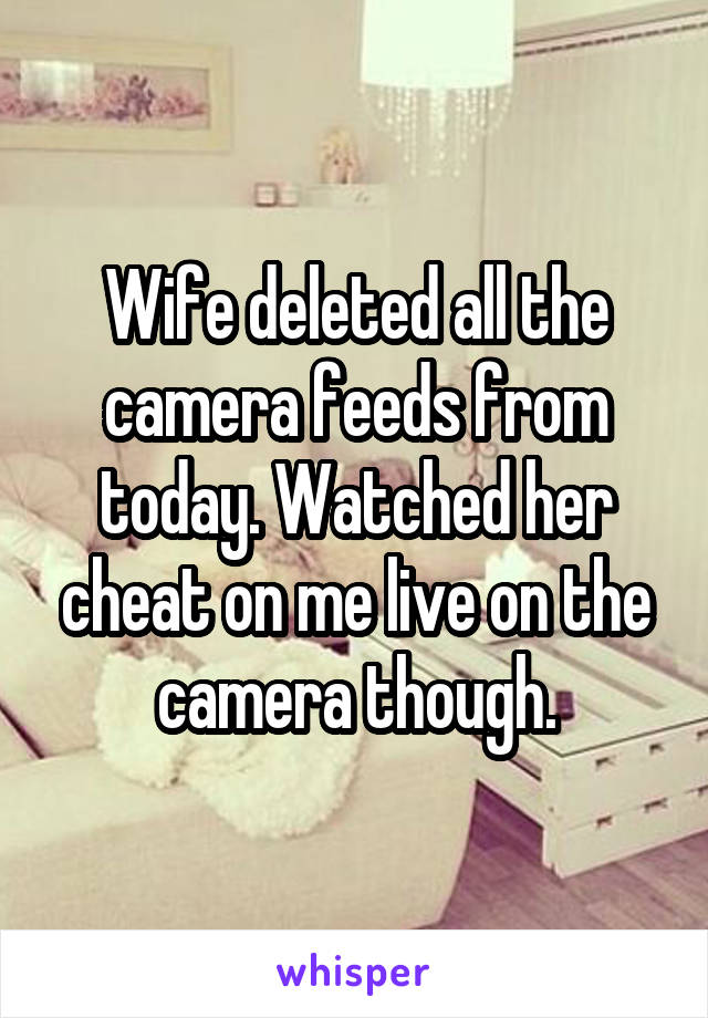 Wife deleted all the camera feeds from today. Watched her cheat on me live on the camera though.