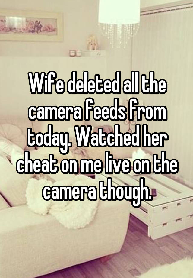 Wife deleted all the camera feeds from today. Watched her cheat on me live on the camera though.