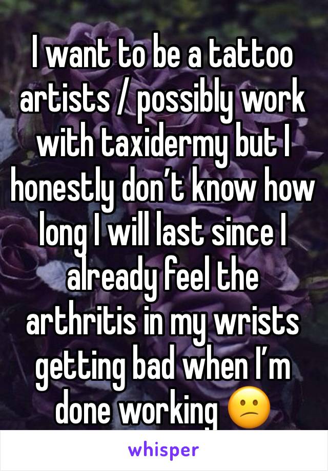 I want to be a tattoo artists / possibly work with taxidermy but I honestly don’t know how long I will last since I already feel the arthritis in my wrists getting bad when I’m done working 😕