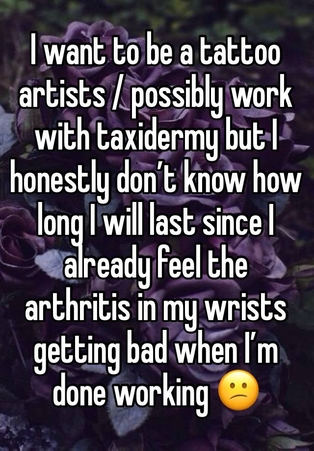 I want to be a tattoo artists / possibly work with taxidermy but I honestly don’t know how long I will last since I already feel the arthritis in my wrists getting bad when I’m done working 😕