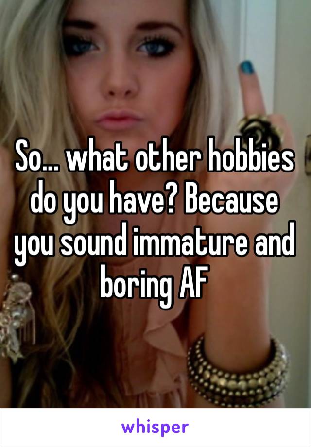 So… what other hobbies do you have? Because you sound immature and boring AF