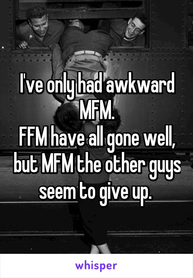 I've only had awkward MFM.
FFM have all gone well, but MFM the other guys seem to give up. 