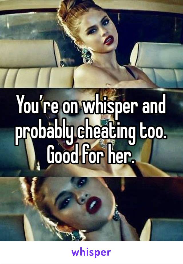 You’re on whisper and probably cheating too. Good for her.