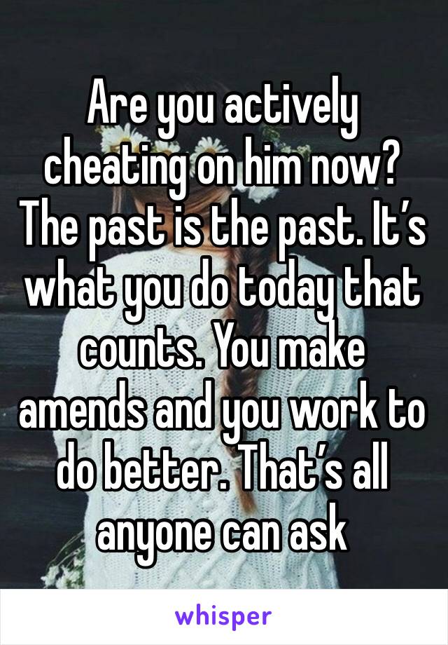 Are you actively cheating on him now? The past is the past. It’s what you do today that counts. You make amends and you work to do better. That’s all anyone can ask