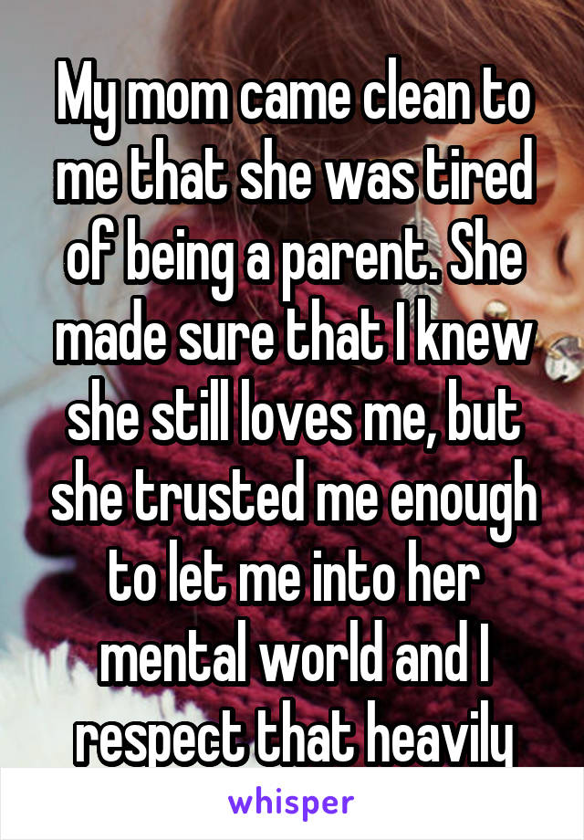 My mom came clean to me that she was tired of being a parent. She made sure that I knew she still loves me, but she trusted me enough to let me into her mental world and I respect that heavily