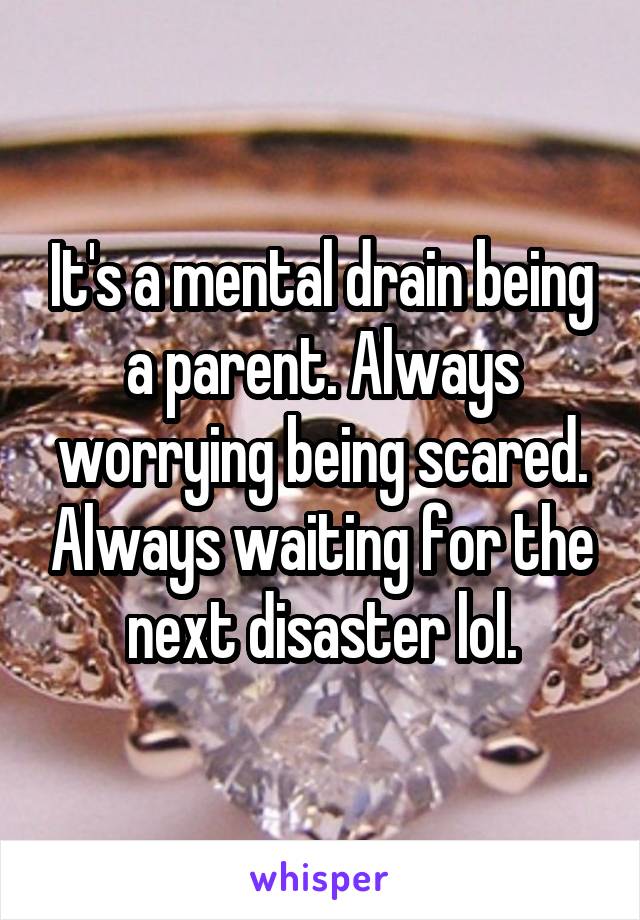 It's a mental drain being a parent. Always worrying being scared. Always waiting for the next disaster lol.