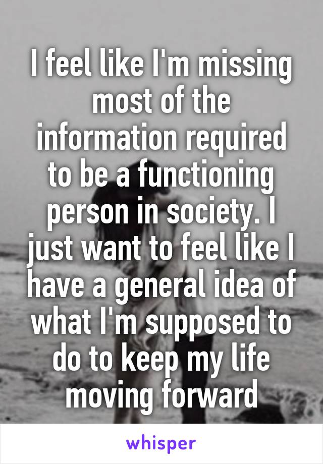 I feel like I'm missing most of the information required to be a functioning person in society. I just want to feel like I have a general idea of what I'm supposed to do to keep my life moving forward