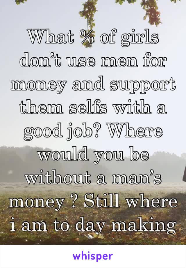 What % of girls don’t use men for money and support them selfs with a good job? Where would you be without a man’s money ? Still where i am to day making my own $$hbu ? 