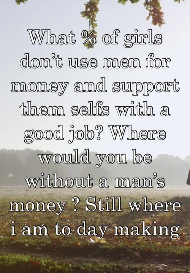 What % of girls don’t use men for money and support them selfs with a good job? Where would you be without a man’s money ? Still where i am to day making my own $$hbu ? 