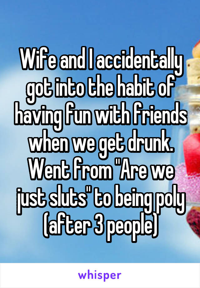 Wife and I accidentally got into the habit of having fun with friends when we get drunk. Went from "Are we just sluts" to being poly (after 3 people)