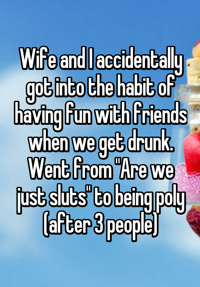 Wife and I accidentally got into the habit of having fun with friends when we get drunk. Went from "Are we just sluts" to being poly (after 3 people)