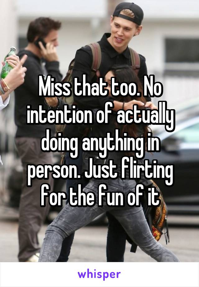 Miss that too. No intention of actually doing anything in person. Just flirting for the fun of it