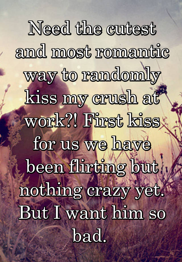 Need the cutest and most romantic way to randomly kiss my crush at work?! First kiss for us we have been flirting but nothing crazy yet. But I want him so bad. 