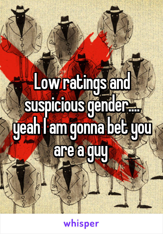 Low ratings and suspicious gender.... yeah I am gonna bet you are a guy 