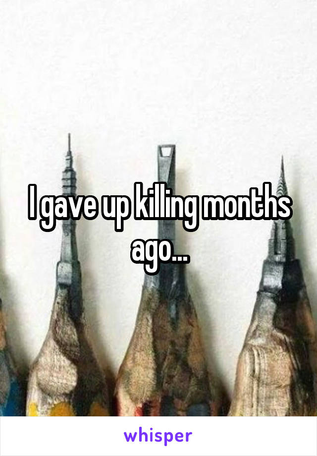 I gave up killing months ago...