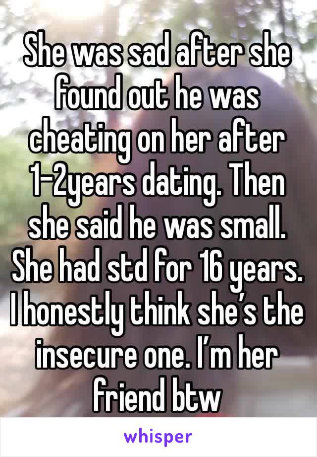 She was sad after she found out he was cheating on her after 1-2years dating. Then she said he was small. She had std for 16 years. I honestly think she’s the insecure one. I’m her friend btw