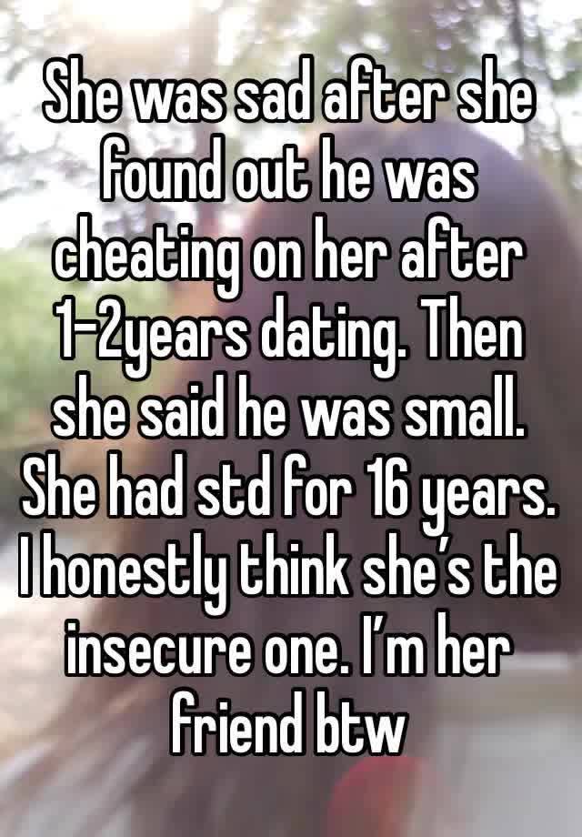 She was sad after she found out he was cheating on her after 1-2years dating. Then she said he was small. She had std for 16 years. I honestly think she’s the insecure one. I’m her friend btw