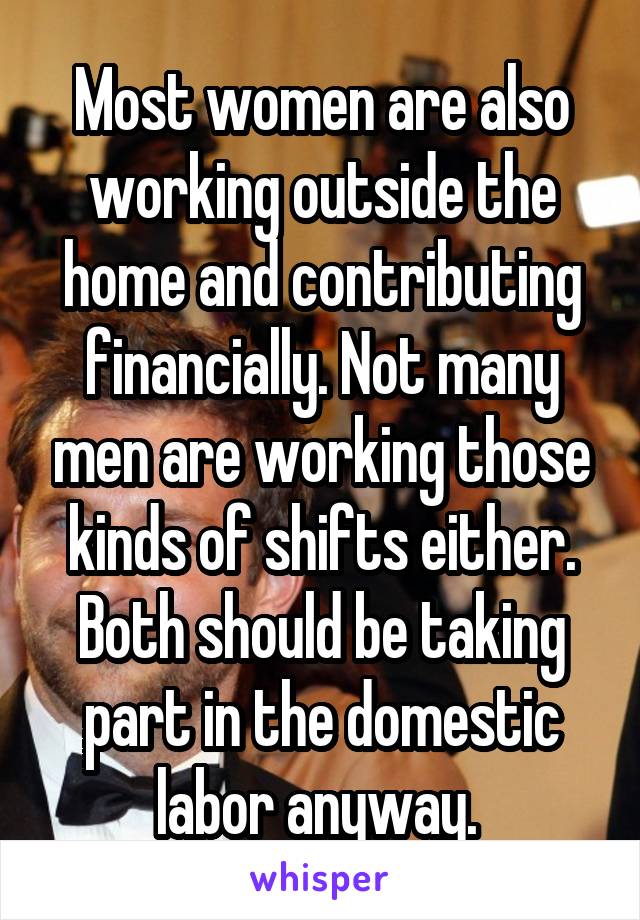 Most women are also working outside the home and contributing financially. Not many men are working those kinds of shifts either. Both should be taking part in the domestic labor anyway. 