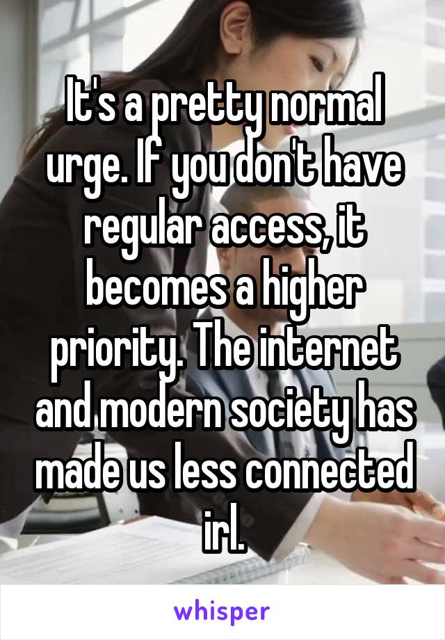 It's a pretty normal urge. If you don't have regular access, it becomes a higher priority. The internet and modern society has made us less connected irl.