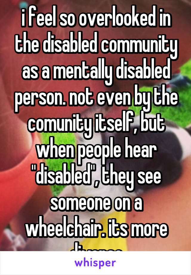 i feel so overlooked in the disabled community as a mentally disabled person. not even by the comunity itself, but when people hear "disabled", they see someone on a wheelchair. its more diverse