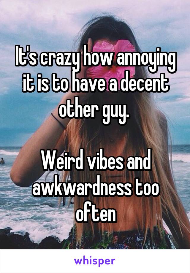 It's crazy how annoying it is to have a decent other guy. 

Weird vibes and awkwardness too often