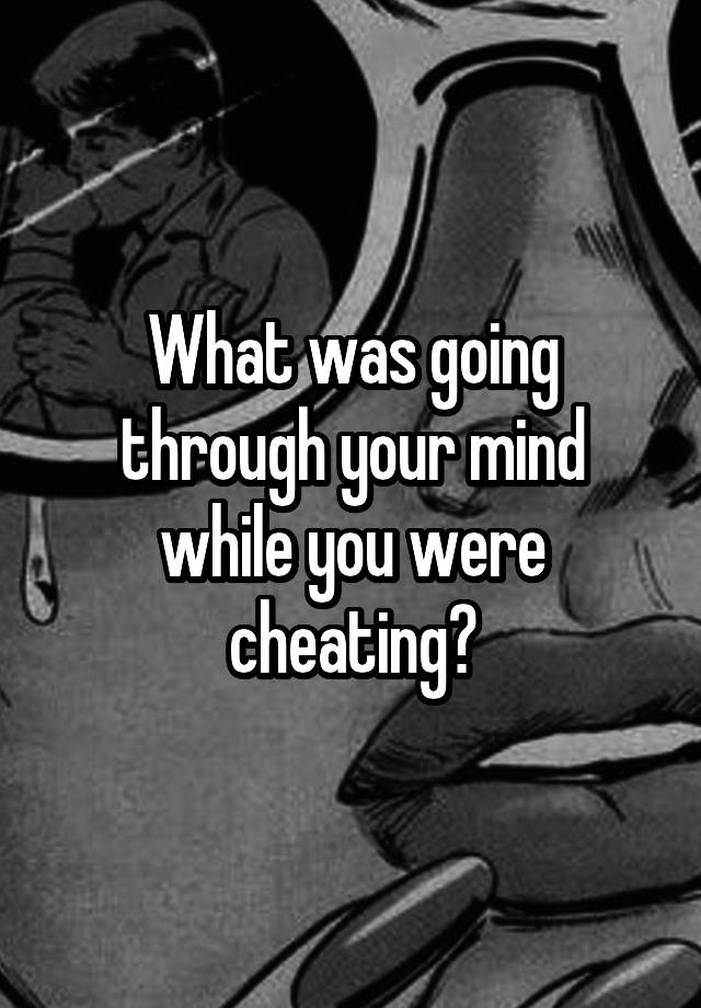 What was going through your mind while you were cheating?