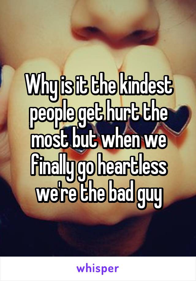 Why is it the kindest people get hurt the most but when we finally go heartless we're the bad guy