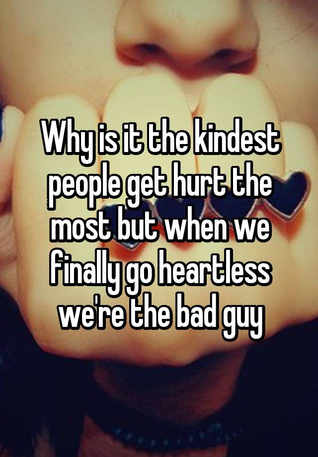 Why is it the kindest people get hurt the most but when we finally go heartless we're the bad guy