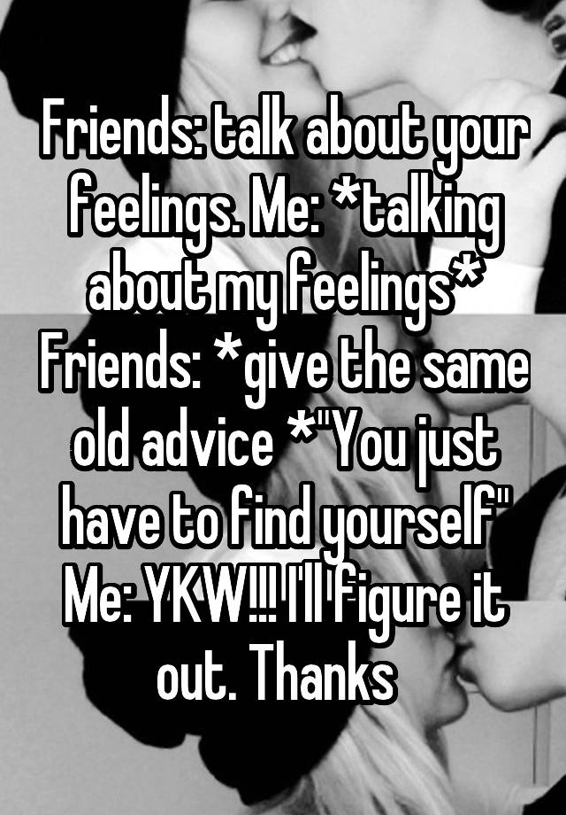 Friends: talk about your feelings. Me: *talking about my feelings* Friends: *give the same old advice *"You just have to find yourself"
Me: YKW!!! I'll figure it out. Thanks  