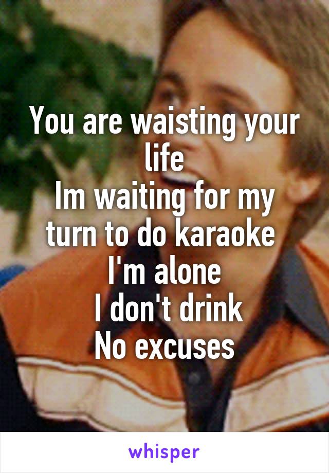 You are waisting your life
Im waiting for my turn to do karaoke 
I'm alone
 I don't drink
No excuses