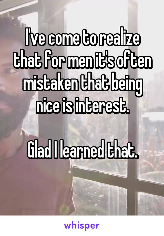 I've come to realize that for men it's often mistaken that being nice is interest.

Glad I learned that.

