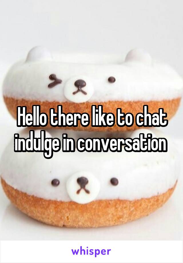 Hello there like to chat indulge in conversation 