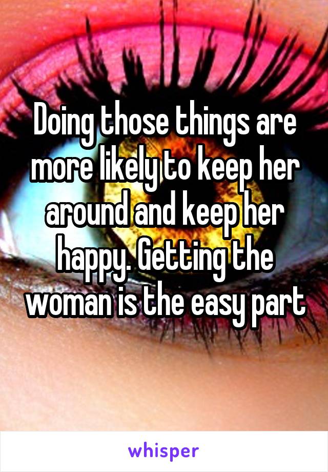 Doing those things are more likely to keep her around and keep her happy. Getting the woman is the easy part 