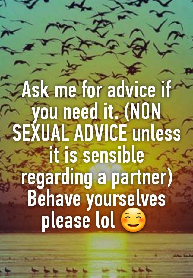 Ask me for advice if you need it. (NON SEXUAL ADVICE unless it is sensible regarding a partner) Behave yourselves please lol ☺ 