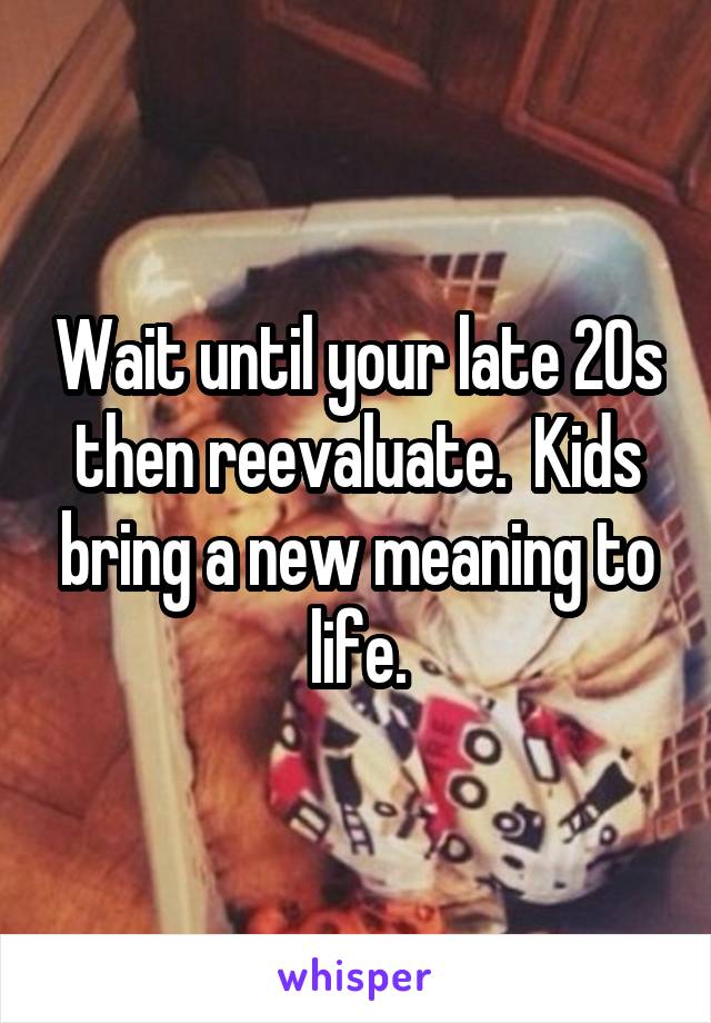 Wait until your late 20s then reevaluate.  Kids bring a new meaning to life.