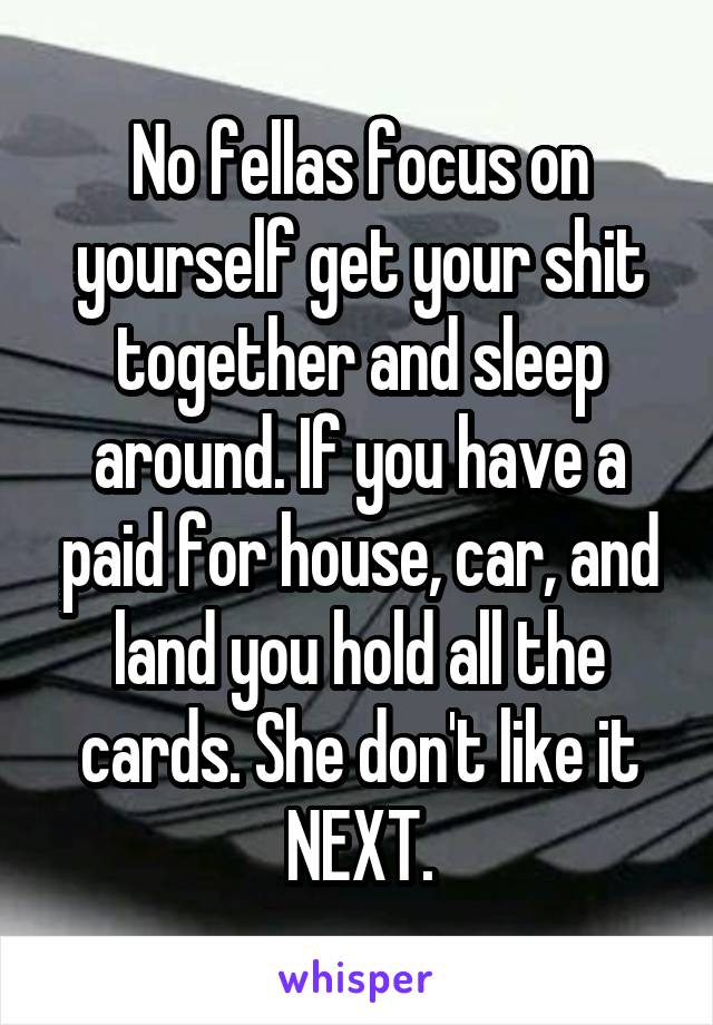 No fellas focus on yourself get your shit together and sleep around. If you have a paid for house, car, and land you hold all the cards. She don't like it NEXT.