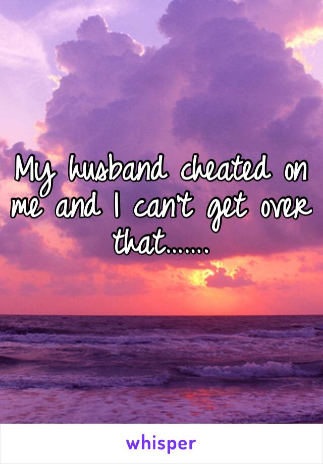 My husband cheated on me and I can’t get over that…….