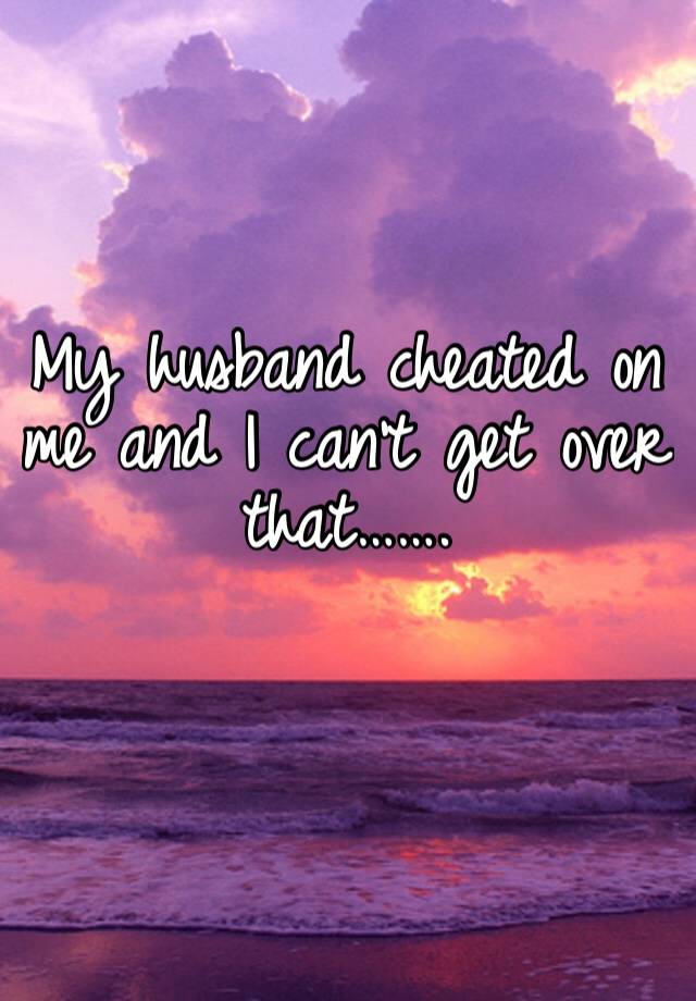 My husband cheated on me and I can’t get over that…….