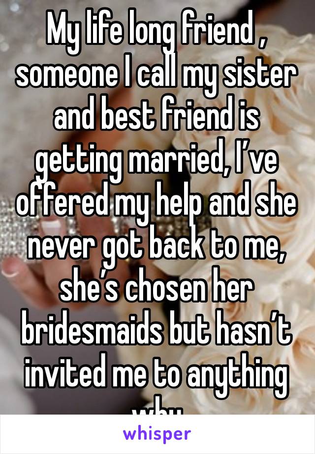 My life long friend , someone I call my sister and best friend is getting married, I’ve offered my help and she never got back to me, she’s chosen her bridesmaids but hasn’t invited me to anything why