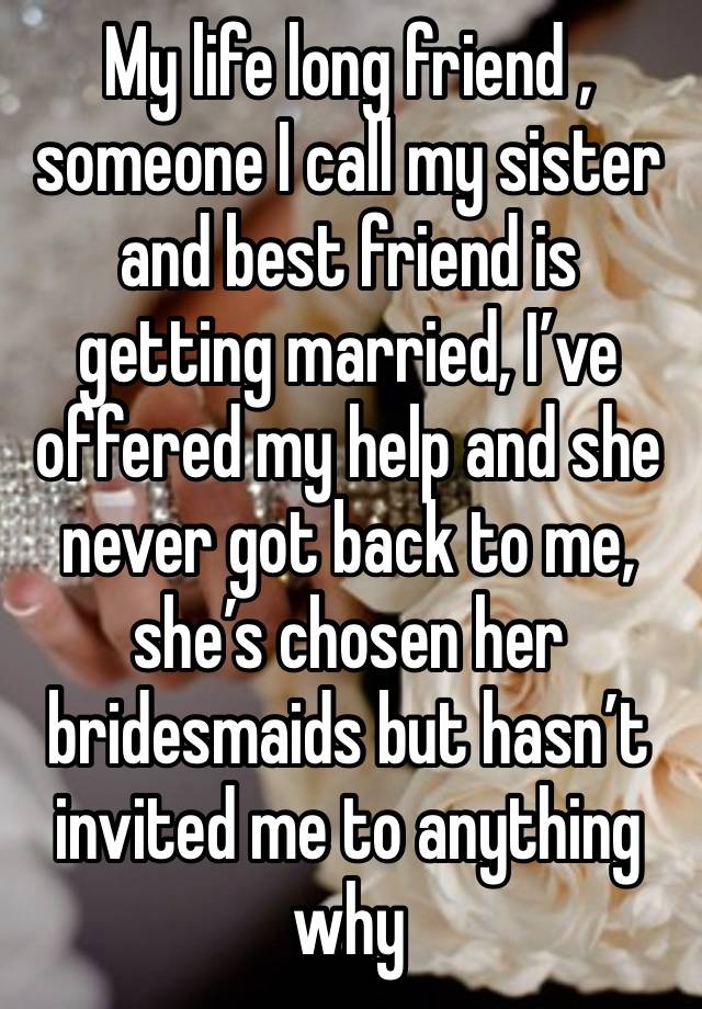 My life long friend , someone I call my sister and best friend is getting married, I’ve offered my help and she never got back to me, she’s chosen her bridesmaids but hasn’t invited me to anything why