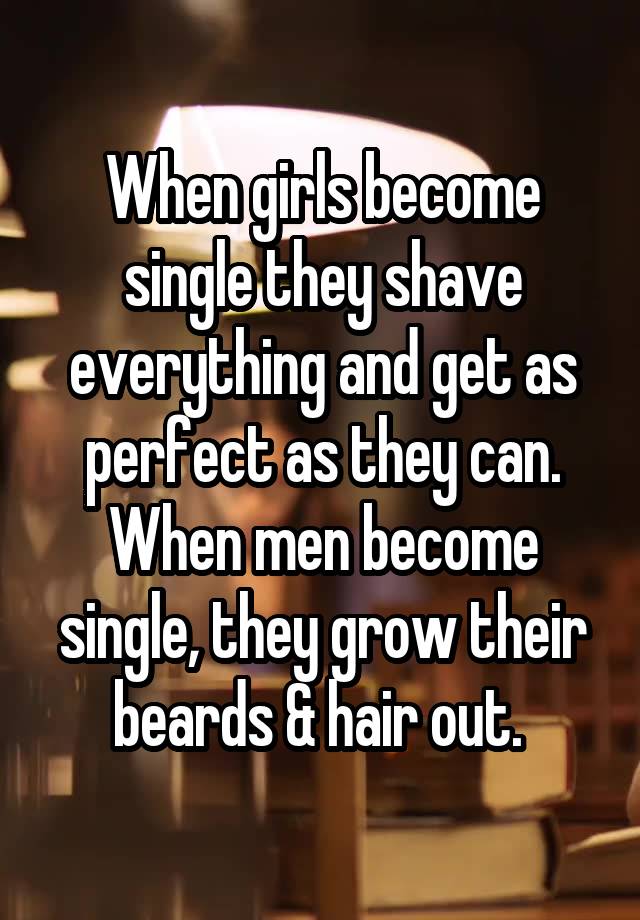 When girls become single they shave everything and get as perfect as they can. When men become single, they grow their beards & hair out. 