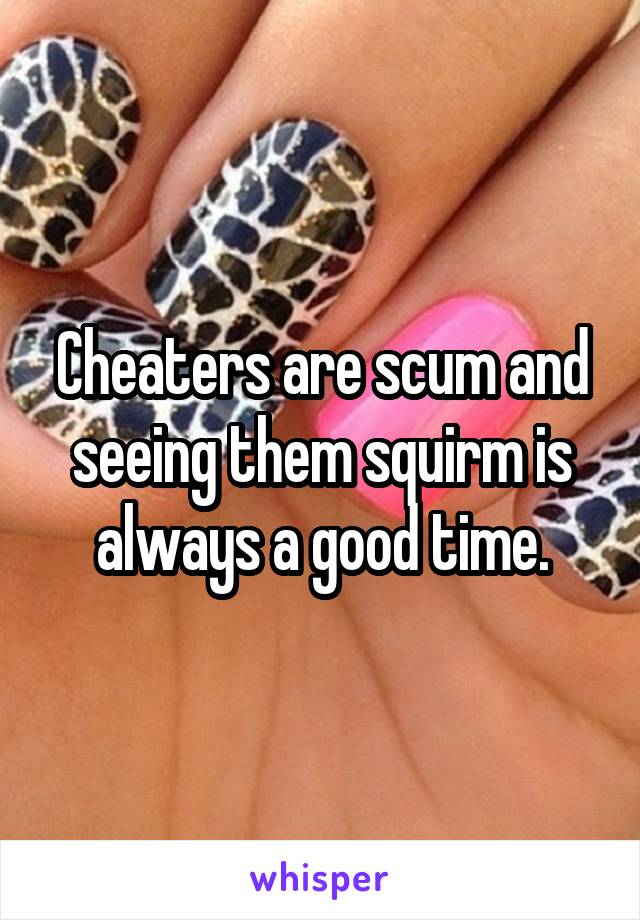 Cheaters are scum and seeing them squirm is always a good time.