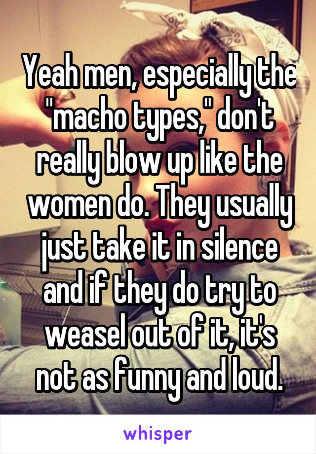 Yeah men, especially the "macho types," don't really blow up like the women do. They usually just take it in silence and if they do try to weasel out of it, it's not as funny and loud.