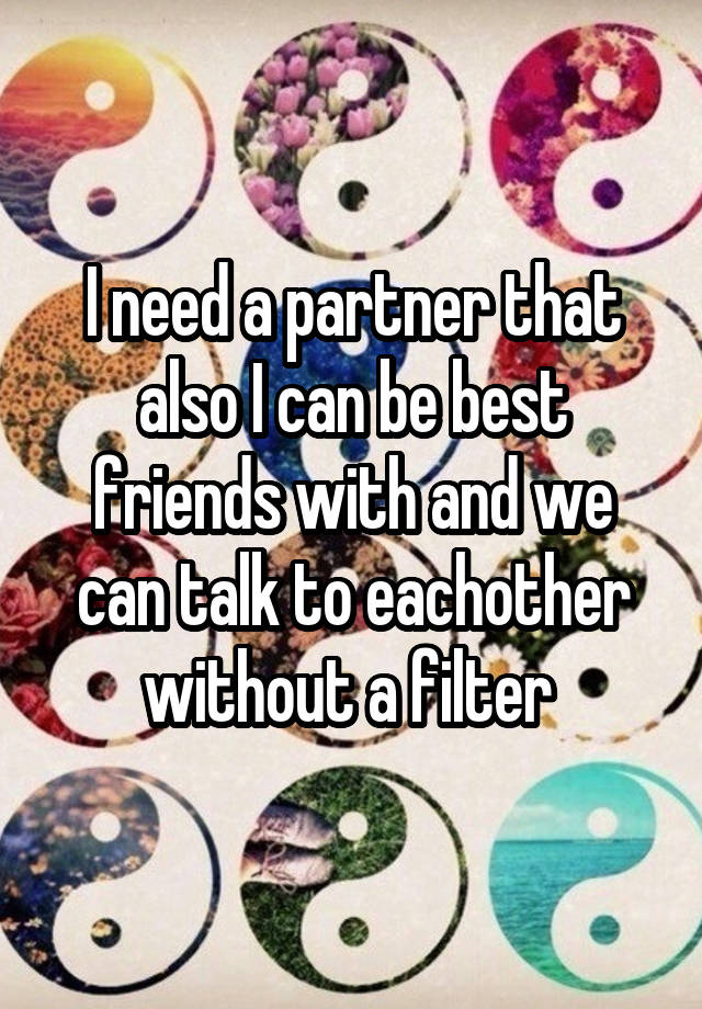 I need a partner that also I can be best friends with and we can talk to eachother without a filter 