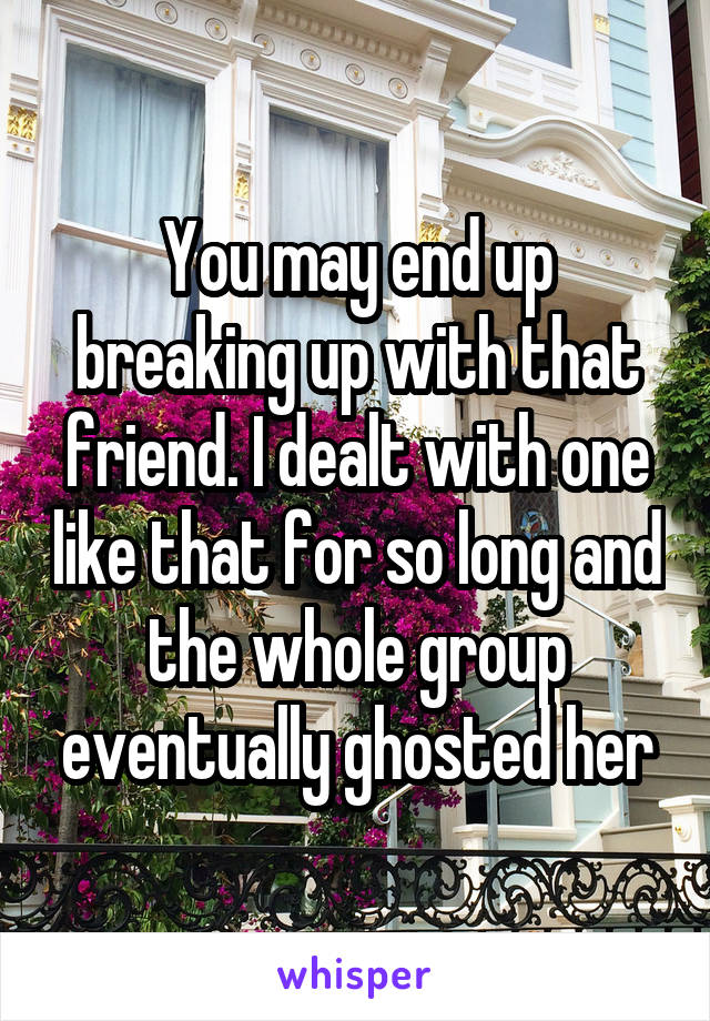 You may end up breaking up with that friend. I dealt with one like that for so long and the whole group eventually ghosted her